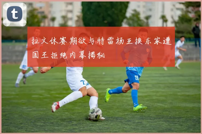 拉文休赛期欲与特雷杨互换东家遭国王拒绝内幕揭秘