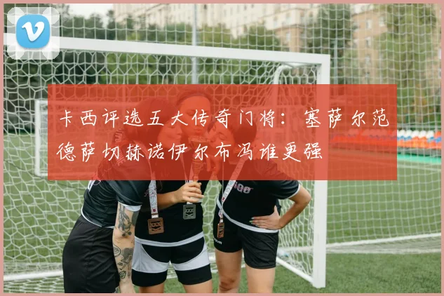 卡西评选五大传奇门将：塞萨尔范德萨切赫诺伊尔布冯谁更强