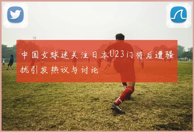 中国女球迷关注日本U23门将后遭骚扰引发热议与讨论