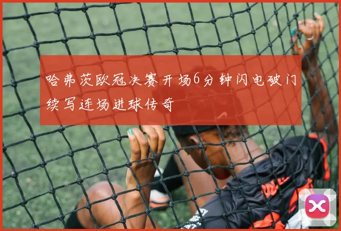哈弗茨欧冠决赛开场6分钟闪电破门续写连场进球传奇