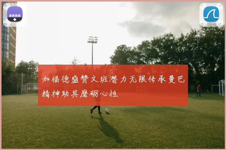 加福德盛赞文班潜力无限传承曼巴精神助其磨砺心性