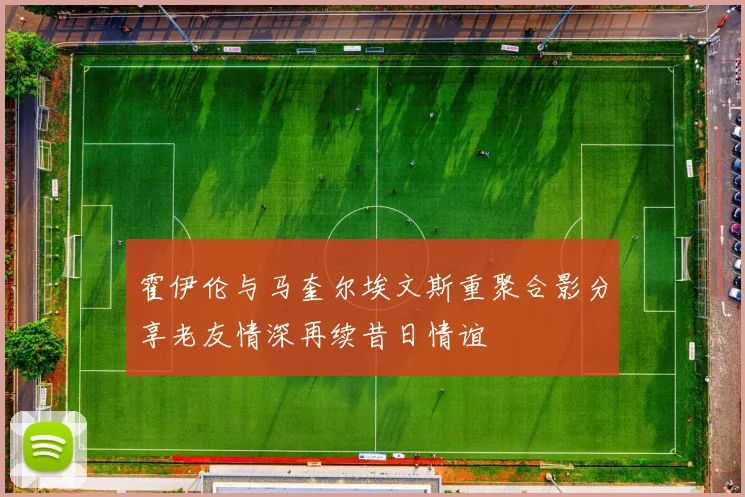 霍伊伦与马奎尔埃文斯重聚合影分享老友情深再续昔日情谊