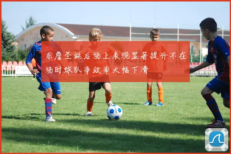东詹圣诞后场上表现显著提升不在场时球队净效率大幅下滑