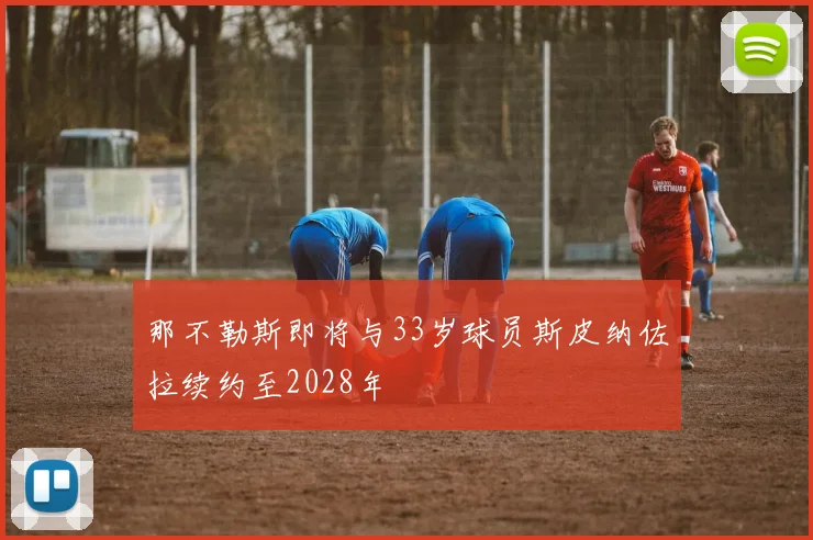 那不勒斯即将与33岁球员斯皮纳佐拉续约至2028年