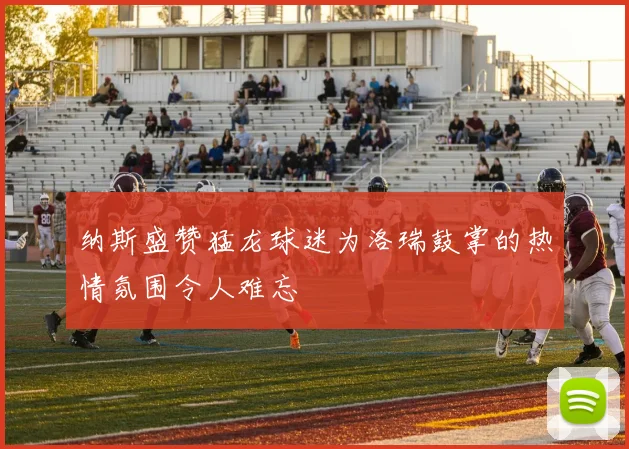 纳斯盛赞猛龙球迷为洛瑞鼓掌的热情氛围令人难忘