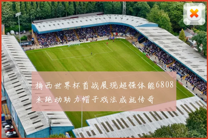 梅西世界杯首战展现超强体能6808米跑动助力帽子戏法成就传奇