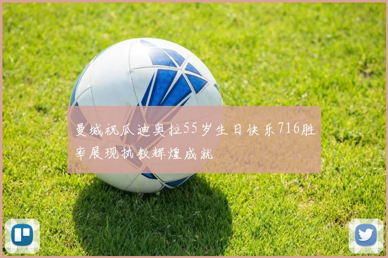 曼城祝瓜迪奥拉55岁生日快乐716胜率展现执教辉煌成就
