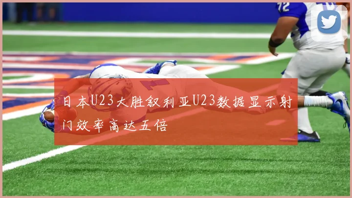 日本U23大胜叙利亚U23数据显示射门效率高达五倍