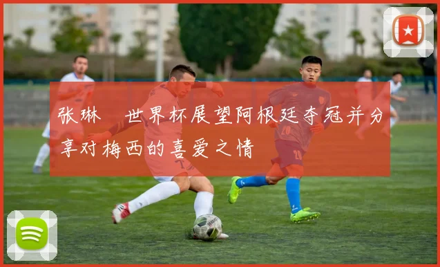 张琳芃世界杯展望阿根廷夺冠并分享对梅西的喜爱之情