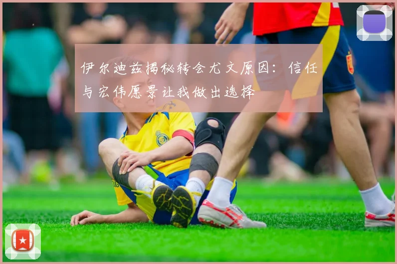伊尔迪兹揭秘转会尤文原因：信任与宏伟愿景让我做出选择