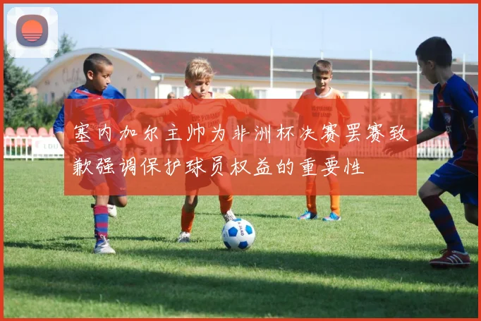 塞内加尔主帅为非洲杯决赛罢赛致歉强调保护球员权益的重要性