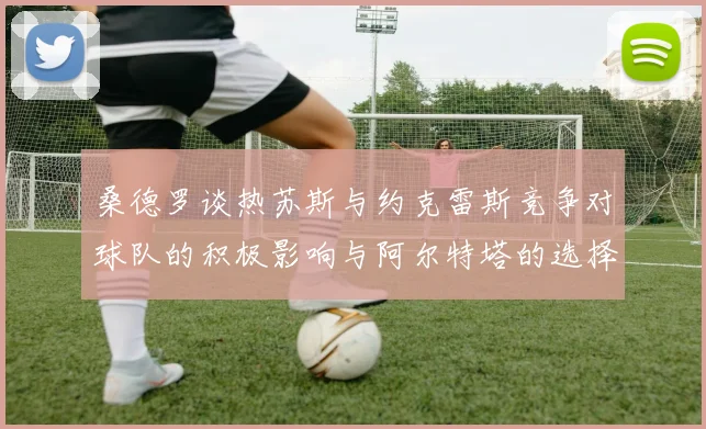 桑德罗谈热苏斯与约克雷斯竞争对球队的积极影响与阿尔特塔的选择难题
