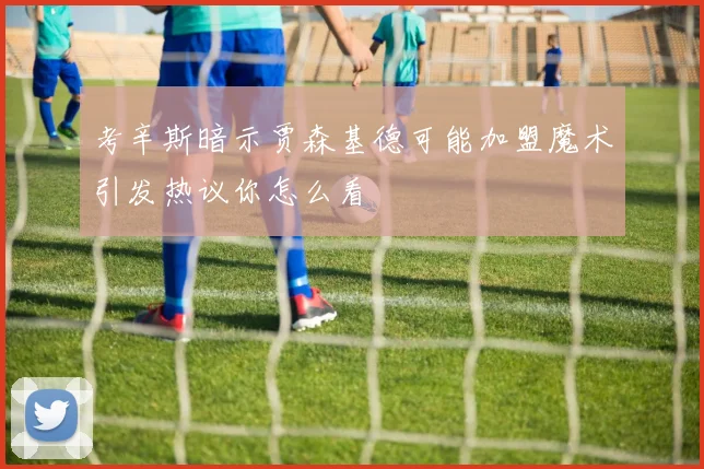 考辛斯暗示贾森基德可能加盟魔术引发热议你怎么看