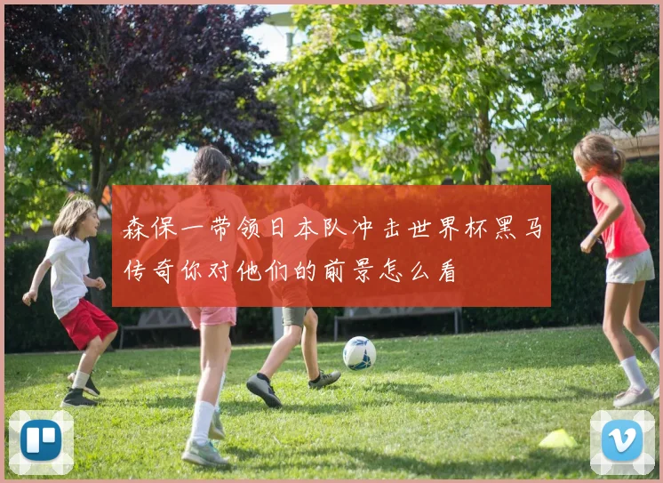 森保一带领日本队冲击世界杯黑马传奇你对他们的前景怎么看