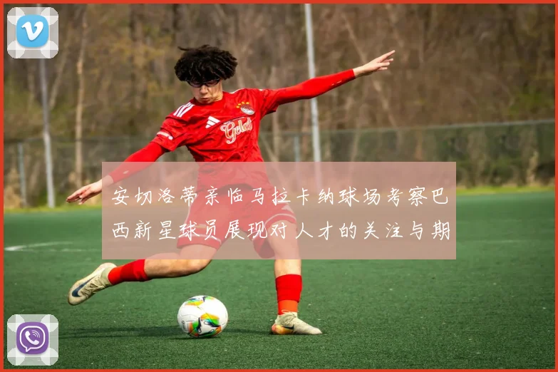 安切洛蒂亲临马拉卡纳球场考察巴西新星球员展现对人才的关注与期待