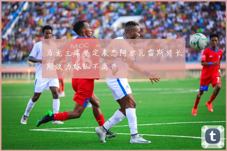马竞主席坚定表态阿尔瓦雷斯将长期效力球队不离开