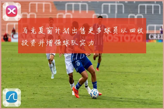 马竞夏窗计划出售更多球员以回收投资并增强球队实力