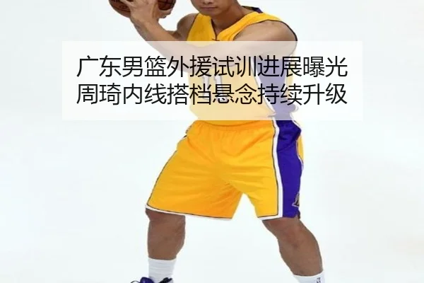 广东男篮外援试训进展曝光 周琦内线搭档悬念持续升级 | hth